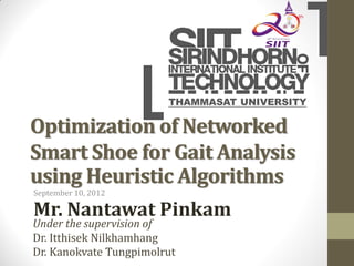 THAMMASAT UNIVERSITY

Optimization of Networked
Smart Shoe for Gait Analysis
using Heuristic Algorithms
September 10, 2012

Mr. Nantawat Pinkam
Under the supervision of
Dr. Itthisek Nilkhamhang
Dr. Kanokvate Tungpimolrut
 