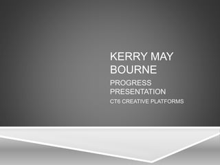 KERRY MAY
BOURNE
PROGRESS
PRESENTATION
CT6 CREATIVE PLATFORMS
 