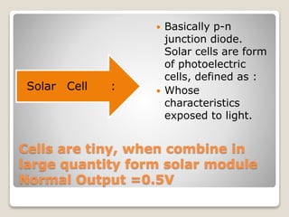 Cells are tiny, when combine in
large quantity form solar module
Normal Output =0.5V
:
Cell
Solar
 Basically p-n
junction diode.
Solar cells are form
of photoelectric
cells, defined as :
 Whose
characteristics
exposed to light.
 
