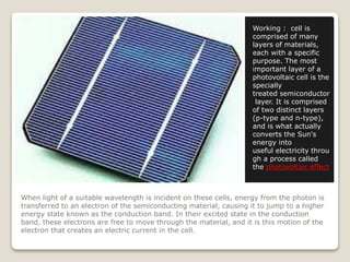 When light of a suitable wavelength is incident on these cells, energy from the photon is
transferred to an electron of the semiconducting material, causing it to jump to a higher
energy state known as the conduction band. In their excited state in the conduction
band, these electrons are free to move through the material, and it is this motion of the
electron that creates an electric current in the cell.
Working : cell is
comprised of many
layers of materials,
each with a specific
purpose. The most
important layer of a
photovoltaic cell is the
specially
treated semiconductor
layer. It is comprised
of two distinct layers
(p-type and n-type),
and is what actually
converts the Sun's
energy into
useful electricity throu
gh a process called
the photovoltaic effect
 