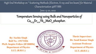 Temperature Sensing using Bulk and Nanoparticles of
Ca0.79Er0.01Yb0.2MoO4 phosphor.
Thesis Supervisor:
Dr. Sunil Kumar Singh
Assistant Professor
Department of Physics
I.I.T. (B.H.U.)
High End Workshop on “ Scattering Methods (Electron, X-ray and Ion beam) for Material
Characterization @IIT BBS
June 13-20, 2022
By: Sachin Singh
Roll No. :19171026
Ph.D. Inspire Fellow [IF180856]
Department of Physics
I.I.T. (B.H.U.)
 