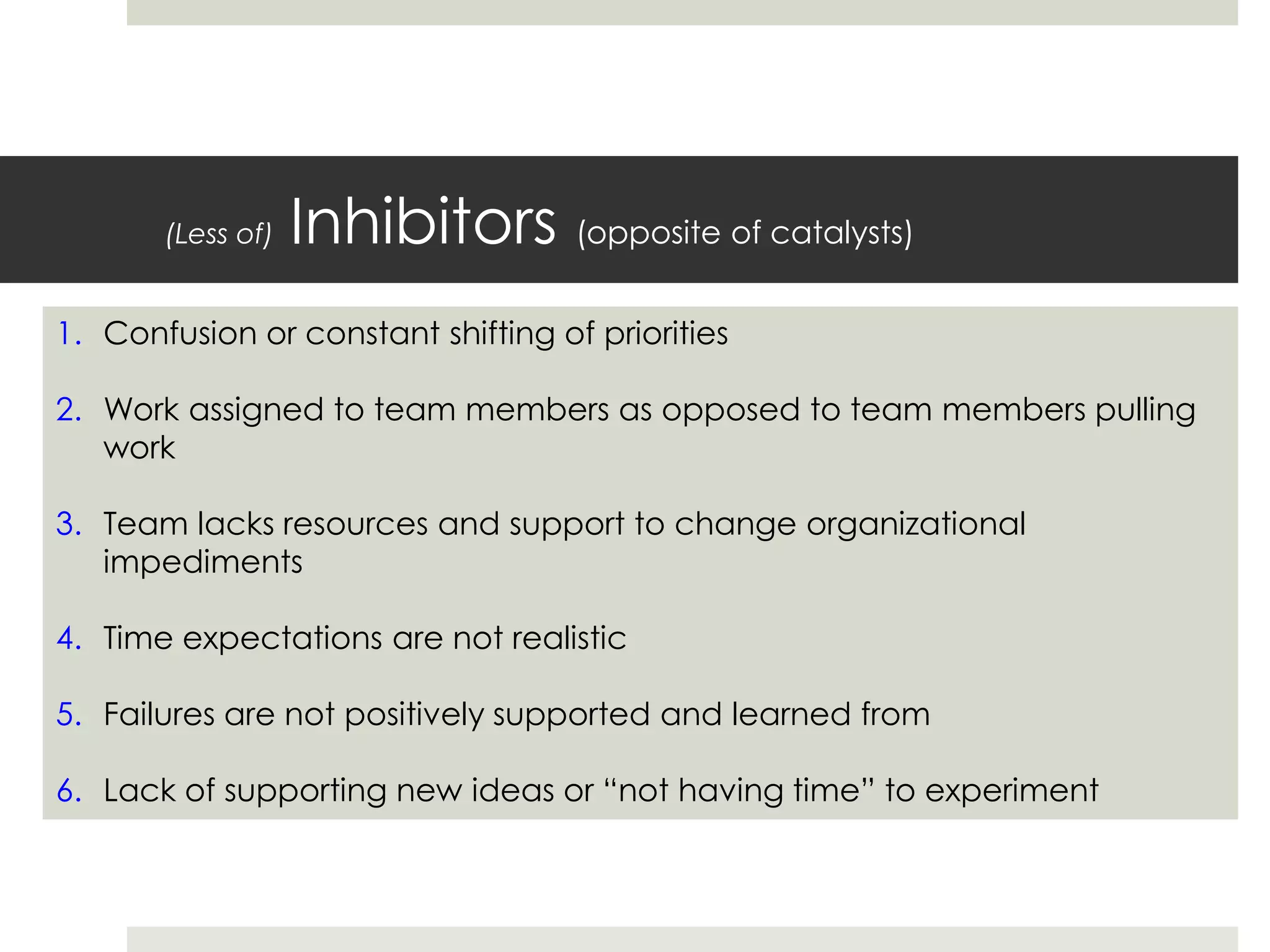 (Less of) Inhibitors (opposite of catalysts)
1. Confusion or constant shifting of priorities
2. Work assigned to team members as opposed to team members pulling
work
3. Team lacks resources and support to change organizational
impediments
4. Time expectations are not realistic
5. Failures are not positively supported and learned from
6. Lack of supporting new ideas or “not having time” to experiment
 