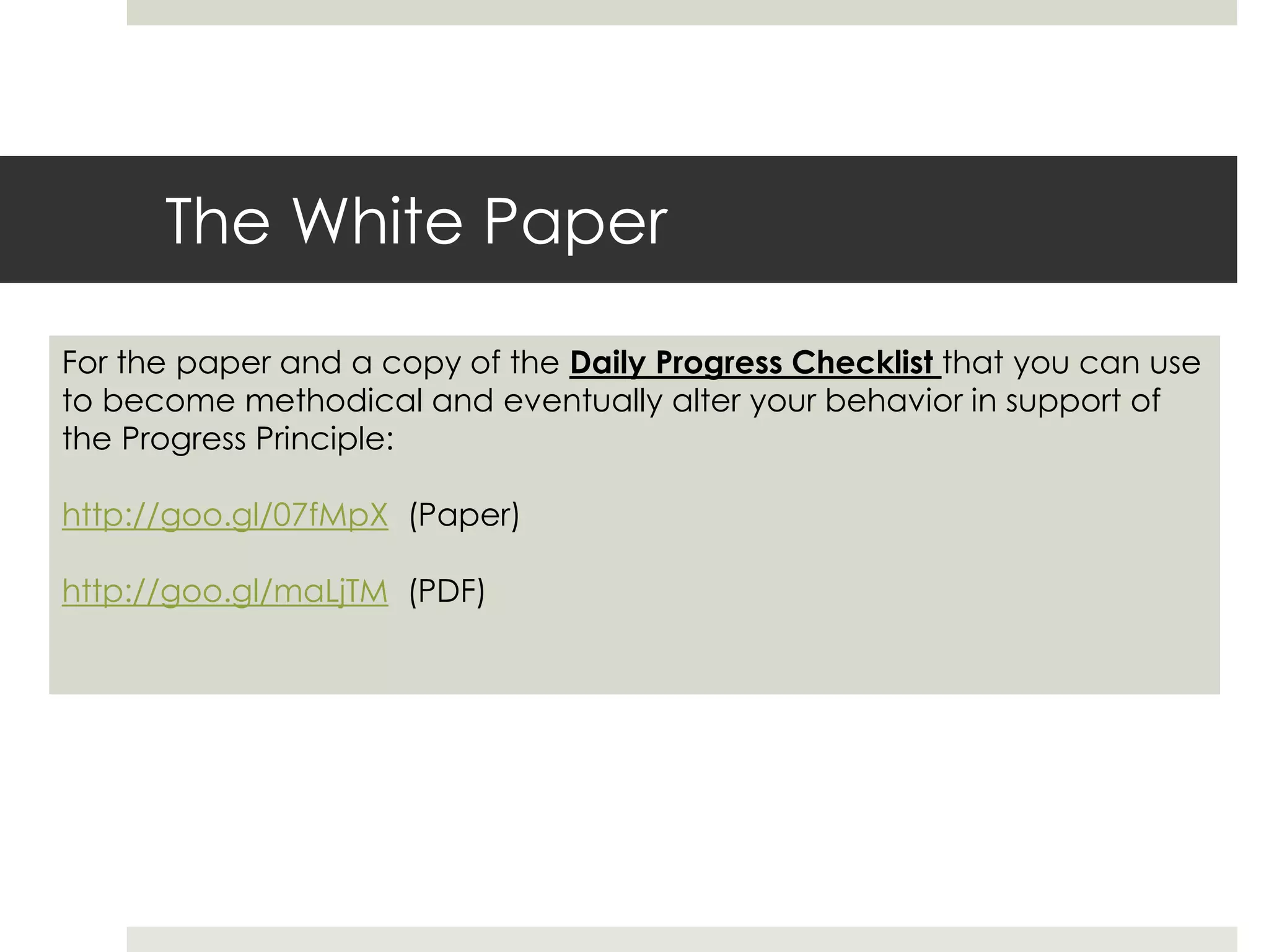 The White Paper
For the paper and a copy of the Daily Progress Checklist that you can use
to become methodical and eventually alter your behavior in support of
the Progress Principle:
http://goo.gl/07fMpX (Paper)
http://goo.gl/maLjTM (PDF)
 