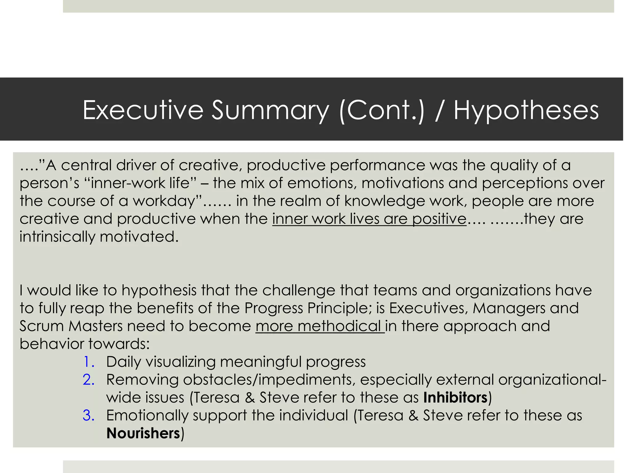 Executive Summary (Cont.) / Hypotheses
….”A central driver of creative, productive performance was the quality of a
person’s “inner-work life” – the mix of emotions, motivations and perceptions over
the course of a workday”…… in the realm of knowledge work, people are more
creative and productive when the inner work lives are positive…. …….they are
intrinsically motivated.
I would like to hypothesis that the challenge that teams and organizations have
to fully reap the benefits of the Progress Principle; is Executives, Managers and
Scrum Masters need to become more methodical in there approach and
behavior towards:
1. Daily visualizing meaningful progress
2. Removing obstacles/impediments, especially external organizational-
wide issues (Teresa & Steve refer to these as Inhibitors)
3. Emotionally support the individual (Teresa & Steve refer to these as
Nourishers)
 