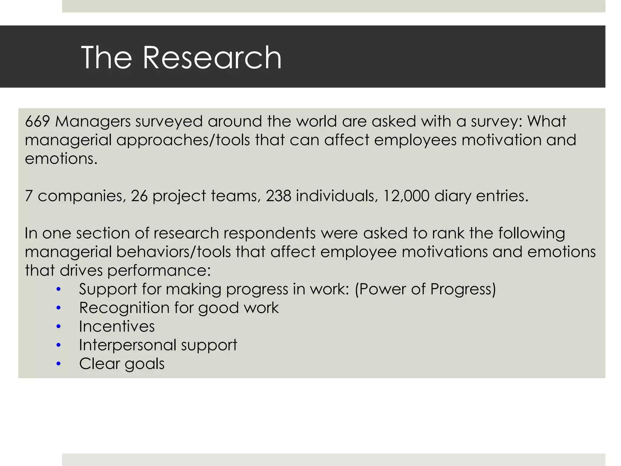 The Research
669 Managers surveyed around the world are asked with a survey: What
managerial approaches/tools that can affect employees motivation and
emotions.
7 companies, 26 project teams, 238 individuals, 12,000 diary entries.
In one section of research respondents were asked to rank the following
managerial behaviors/tools that affect employee motivations and emotions
that drives performance:
• Support for making progress in work: (Power of Progress)
• Recognition for good work
• Incentives
• Interpersonal support
• Clear goals
 