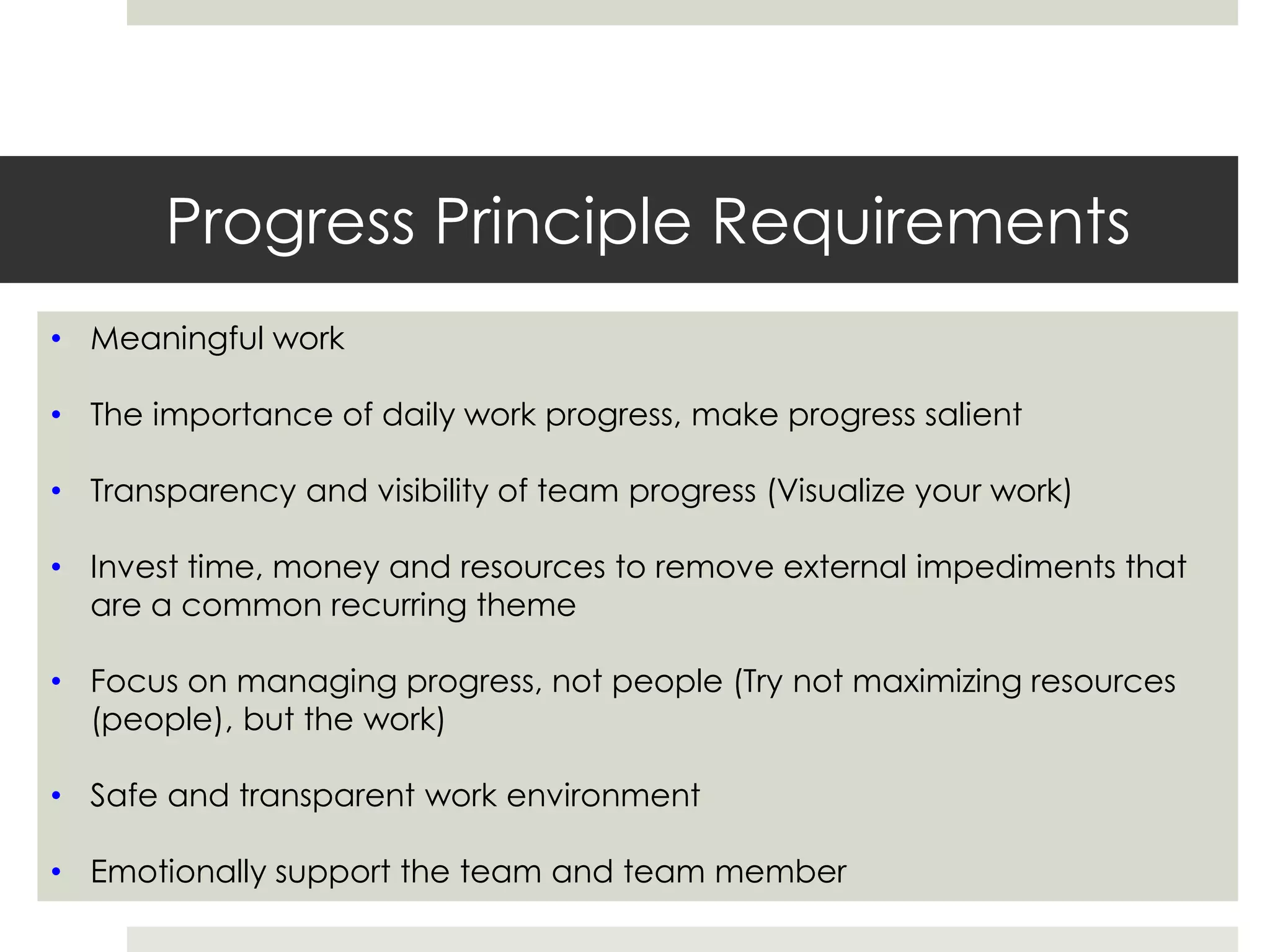 Progress Principle Requirements
• Meaningful work
• The importance of daily work progress, make progress salient
• Transparency and visibility of team progress (Visualize your work)
• Invest time, money and resources to remove external impediments that
are a common recurring theme
• Focus on managing progress, not people (Try not maximizing resources
(people), but the work)
• Safe and transparent work environment
• Emotionally support the team and team member
 