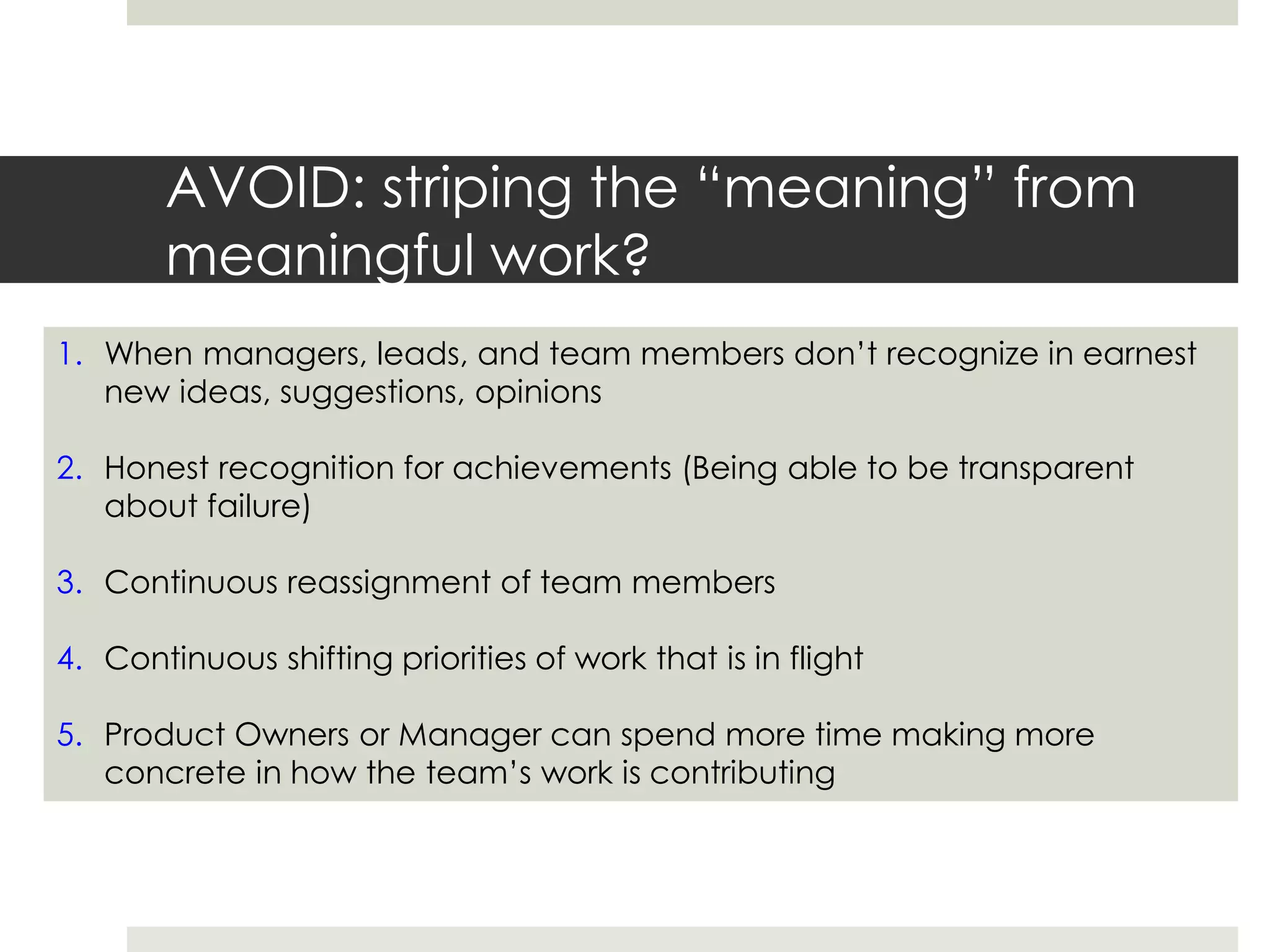 AVOID: striping the “meaning” from
meaningful work?
1. When managers, leads, and team members don’t recognize in earnest
new ideas, suggestions, opinions
2. Honest recognition for achievements (Being able to be transparent
about failure)
3. Continuous reassignment of team members
4. Continuous shifting priorities of work that is in flight
5. Product Owners or Manager can spend more time making more
concrete in how the team’s work is contributing
 