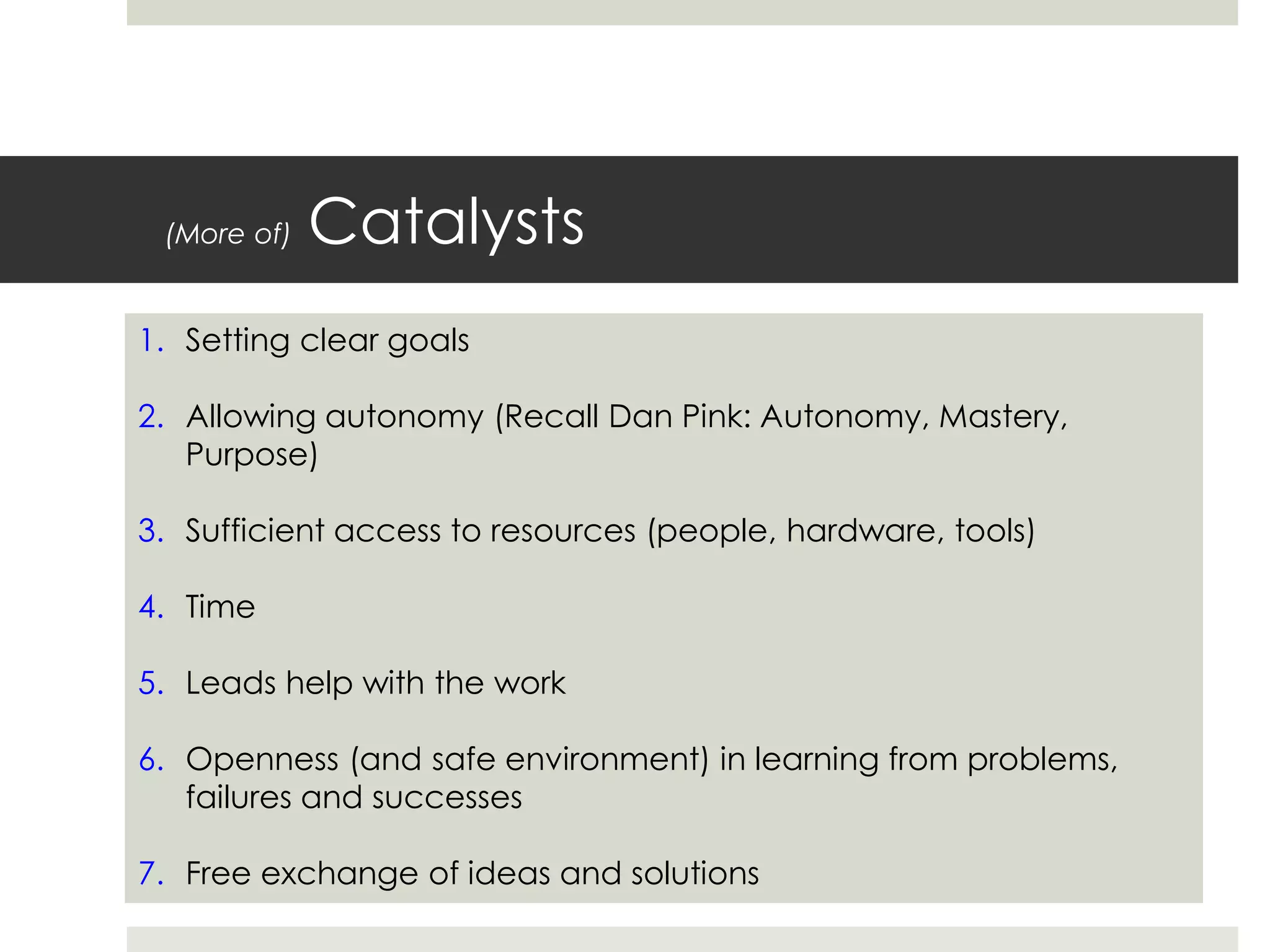 (More of) Catalysts
1. Setting clear goals
2. Allowing autonomy (Recall Dan Pink: Autonomy, Mastery,
Purpose)
3. Sufficient access to resources (people, hardware, tools)
4. Time
5. Leads help with the work
6. Openness (and safe environment) in learning from problems,
failures and successes
7. Free exchange of ideas and solutions
 