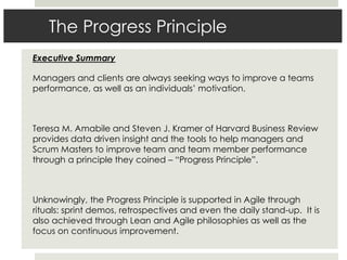 The Progress Principle
Executive Summary
Managers and clients are always seeking ways to improve a teams
performance, as well as an individuals’ motivation.
Teresa M. Amabile and Steven J. Kramer of Harvard Business Review
provides data driven insight and the tools to help managers and
Scrum Masters to improve team and team member performance
through a principle they coined – “Progress Principle”.
Unknowingly, the Progress Principle is supported in Agile through
rituals: sprint demos, retrospectives and even the daily stand-up. It is
also achieved through Lean and Agile philosophies as well as the
focus on continuous improvement.
 