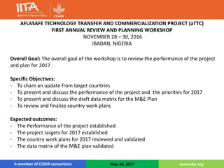 A member of CGIAR consortiumA member of CGIAR consortium May 30, 2017 www.iita.org
Overall Goal: The overall goal of the workshop is to review the performance of the project
and plan for 2017 .
Specific Objectives:
- To share an update from target countries
- To present and discuss the performance of the project and the priorities for 2017
- To present and discuss the draft data matrix for the M&E Plan
- To review and finalize country work plans
Expected outcomes:
- The Performance of the project established
- The project targets for 2017 established
- The country work plans for 2017 reviewed and validated
- The data matrix of the M&E plan validated
AFLASAFE TECHNOLOGY TRANSFER AND COMMERCIALIZATION PROJECT (aTTC)
FIRST ANNUAL REVIEW AND PLANNING WORKSHOP
NOVEMBER 28 – 30, 2016
IBADAN, NIGERIA
 