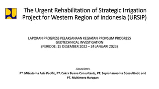 The Urgent Rehabilitation of Strategic Irrigation
Project for Western Region of Indonesia (URSIP)
Associates
PT. Mitratama Asia Pacific, PT. Cakra Buana Consultants, PT. Supraharmonia Consultindo and
PT. Multimera Harapan
LAPORAN PROGRESS PELAKSANAAN KEGIATAN PROVSUM PROGRESS
GEOTECHNICAL INVESTIGATION
(PERIODE: 15 DESEMBER 2022 – 24 JANUARI 2023)
 