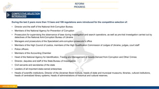 20
COMPETITIVE SELECTION
INTRODUCED
During the last 2 years more than 13 laws and 100 regulations were introduced for the competitive selection of:
• Director and the staff of the National Anti-Corruption Bureau
• Members of the National Agency for Prevention of Corruption
• Prosecutors for supervising the observance of laws during investigation and search operations, as well as pre-trial investigation carried out by
detectives of the National Anti-Corruption Bureau of Ukraine
• Managers and prosecutors of the Specialized anti-corruption prosecutor’s office
• Members of the High Council of Justice, members of the High Qualification Commission of Judges of Ukraine, judges, court staff
• Police officers
• Members of the Accounting Chamber
• Head of the National Agency for Identification, Tracing and Management of Assets Derived from Corruption and Other Crimes
• Director, deputies and staff of the State Bureau of Investigation
• Civil servants and secretaries of the state
• Leaders of all important state-owned enterprises
• Heads of scientific institutions, Director of the Ukrainian Book Institute, heads of state and municipal museums, libraries, cultural institutions,
heads of centralized library systems, heads of administrations of historical and cultural reserves.
REFORM
PROGRESS
 