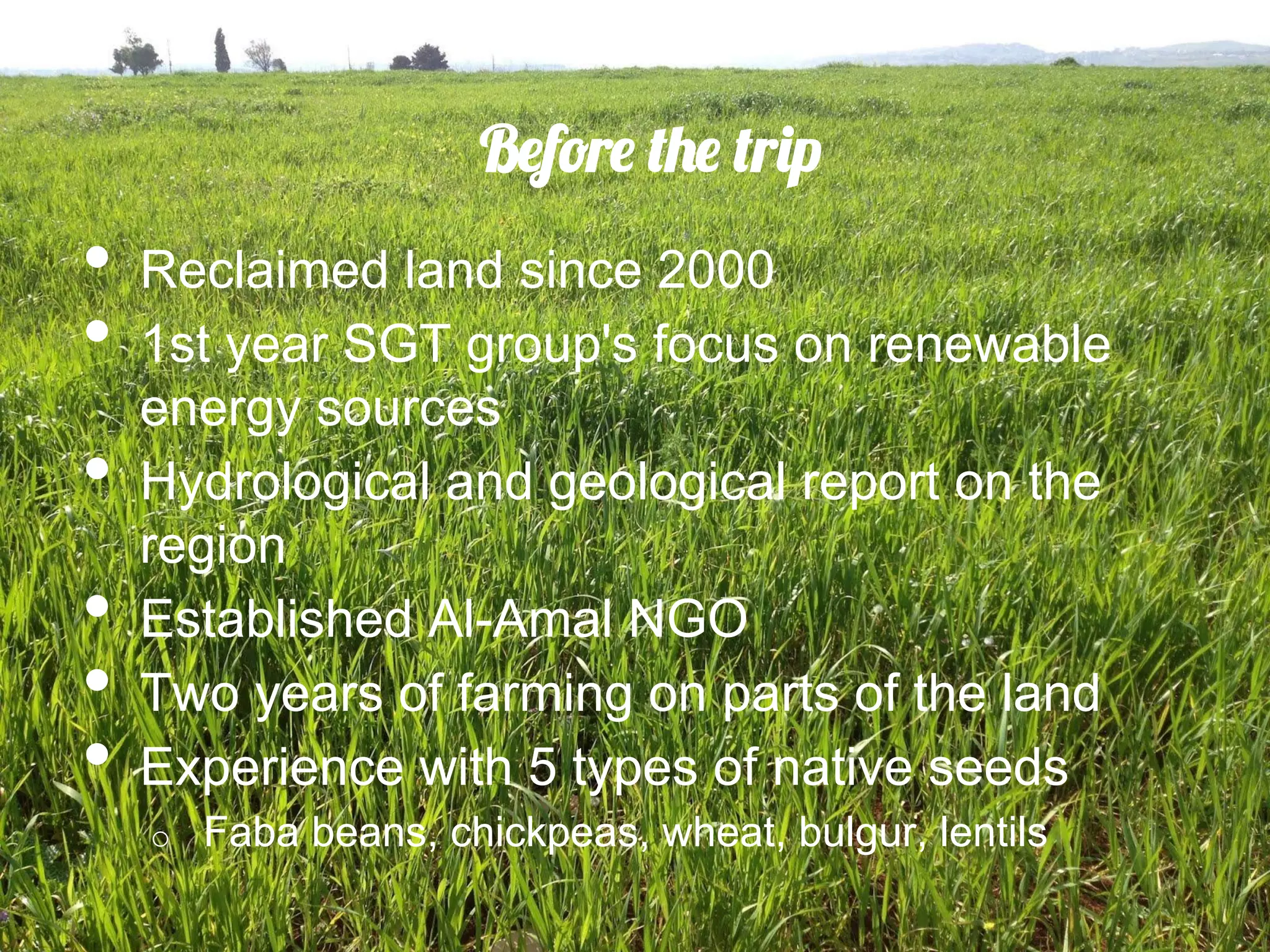 Before the trip
•  Reclaimed land since 2000
•  1st year SGT group's focus on renewable
     energy sources
•    Hydrological and geological report on the
     region
•    Established Al-Amal NGO
•    Two years of farming on parts of the land
•    Experience with 5 types of native seeds
     o    Faba beans, chickpeas, wheat, bulgur, lentils
 