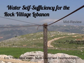 Water Self-Suﬃciency for the
Rock Village Lebanon
                                            Mid-Review




Erik Friede, Nina Martin, Santo Leung, and Desmond Ngochi
 