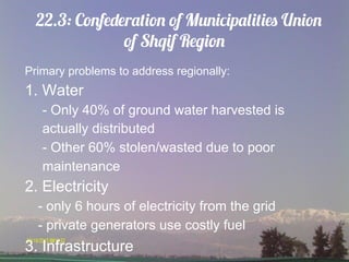 22.3: Confederation of Municipalities Union
               of Shqif Region
Primary problems to address regionally:
1. Water
   - Only 40% of ground water harvested is
   actually distributed
   - Other 60% stolen/wasted due to poor
   maintenance
2. Electricity
  - only 6 hours of electricity from the grid
  - private generators use costly fuel
3. Infrastructure
 