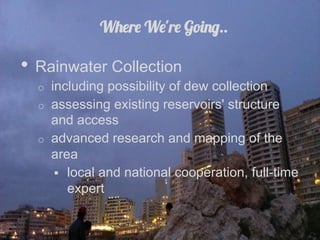 Where We're Going..

•  Rainwater Collection
  o  including possibility of dew collection
  o  assessing existing reservoirs' structure
     and access
  o  advanced research and mapping of the
     area
        local and national cooperation, full-time
         expert
 