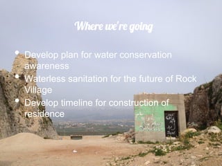 Where we're going

•  Develop plan for water conservation
     awareness
•    Waterless sanitation for the future of Rock
     Village
•    Develop timeline for construction of
     residence
 