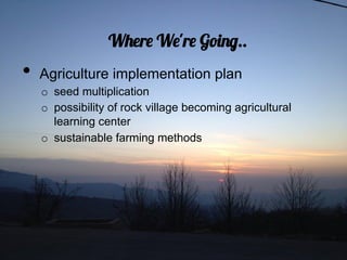 Where We're Going..
•  Agriculture implementation plan
  o  seed multiplication
  o  possibility of rock village becoming agricultural
     learning center
  o  sustainable farming methods
 