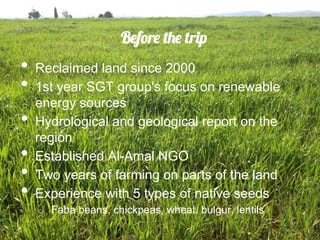 Before the trip
•  Reclaimed land since 2000
•  1st year SGT group's focus on renewable
     energy sources
•    Hydrological and geological report on the
     region
•    Established Al-Amal NGO
•    Two years of farming on parts of the land
•    Experience with 5 types of native seeds
     o    Faba beans, chickpeas, wheat, bulgur, lentils
 