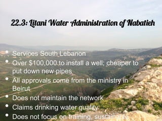 22.3: Litani Water Administration of Nabatieh


•  Services South Lebanon
•  Over $100,000 to install a well; cheaper to
     put down new pipes
•    All approvals come from the ministry in
     Beirut
•    Does not maintain the network
•    Claims drinking water quality
•    Does not focus on training, sustainable
 