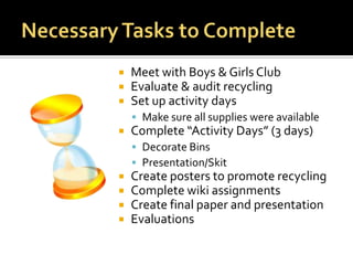 Necessary Tasks to CompleteMeet with Boys & Girls ClubEvaluate & audit recycling Set up activity days Make sure all supplies were availableComplete “Activity Days” (3 days)Decorate BinsPresentation/SkitCreate posters to promote recycling Complete wiki assignmentsCreate final paper and presentationEvaluations