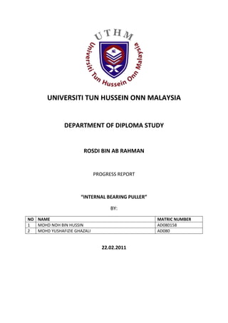 UNIVERSITI TUN HUSSEIN ONN MALAYSIA<br />DEPARTMENT OF DIPLOMA STUDY<br />ROSDI BIN AB RAHMAN<br />PROGRESS REPORT<br />“INTERNAL BEARING PULLER”<br />BY:<br />NONAMEMATRIC NUMBER1MOHD NOH BIN HUSSINAD0801582MOHD YUSHAFIZIE GHAZALIAD080<br />22.02.2011<br />Engineering Project .Progress Report I.22.2.2011.Current week:  8.Weeks left : 4.Progress: Designed the product.<br />114300018986500<br />Project initiation<br />Our group consists of four students. We were prompted to design two products for our engineering project, with two persons in charge for each product, which are the bearing puller and valve grinder.<br />Brainstorming<br />Since the last meeting, we decided to make a bearing puller which has a new feature instead of the other commercial bearing puller. We chose to make an internal bearing puller.we designed the product using 3D drawing software which is Solidworks. It took about a month to finish the design.<br />Survey<br />Before designing a new product, we have made some survey related to our product by browsing the internet, and look for the tool being used in FKMP’s automotive lab. Basically there are variety sizes of bearing, depending on application. Most bearing pullers are made to clamp the outside of the bearing instead of pulling it out through inside of the opening. As diploma student who lack of experience, we decided to design a tool which fits certain size of bearing only.  0183896000<br />2733675207645000291274500<br />-2771140171259500<br />317555118000291782555181500Initial sketches.<br />028765500Assembly Preview<br />Fabrication<br />Our product parts mostly are metal parts. We are planning to fabricate it by using the facilities in the fabrication lab starting this week.<br />