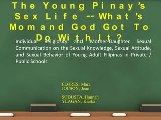 T h e Y o u n g P i n a y ’s
 S e x L i f e -- Wh a t ’s
Mo m a n d G o d G o t T o
 Individual Religiosity and hMother-Daughter Sexual
          D o Wi t             I t ?
  Communication on the Sexual Knowledge, Sexual Attitude,
  and Sexual Behavior of Young Adult Filipinas in Private /
  Public Schools



                     FLORES, Mara
                     JOCSON, Jean
                     SODUSTA, Hannah
                     YLAGAN, Kriska
 