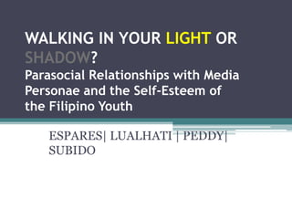 WALKING IN YOUR LIGHT OR
SHADOW?
Parasocial Relationships with Media
Personae and the Self-Esteem of
the Filipino Youth

   ESPARES| LUALHATI | PEDDY|
   SUBIDO
 