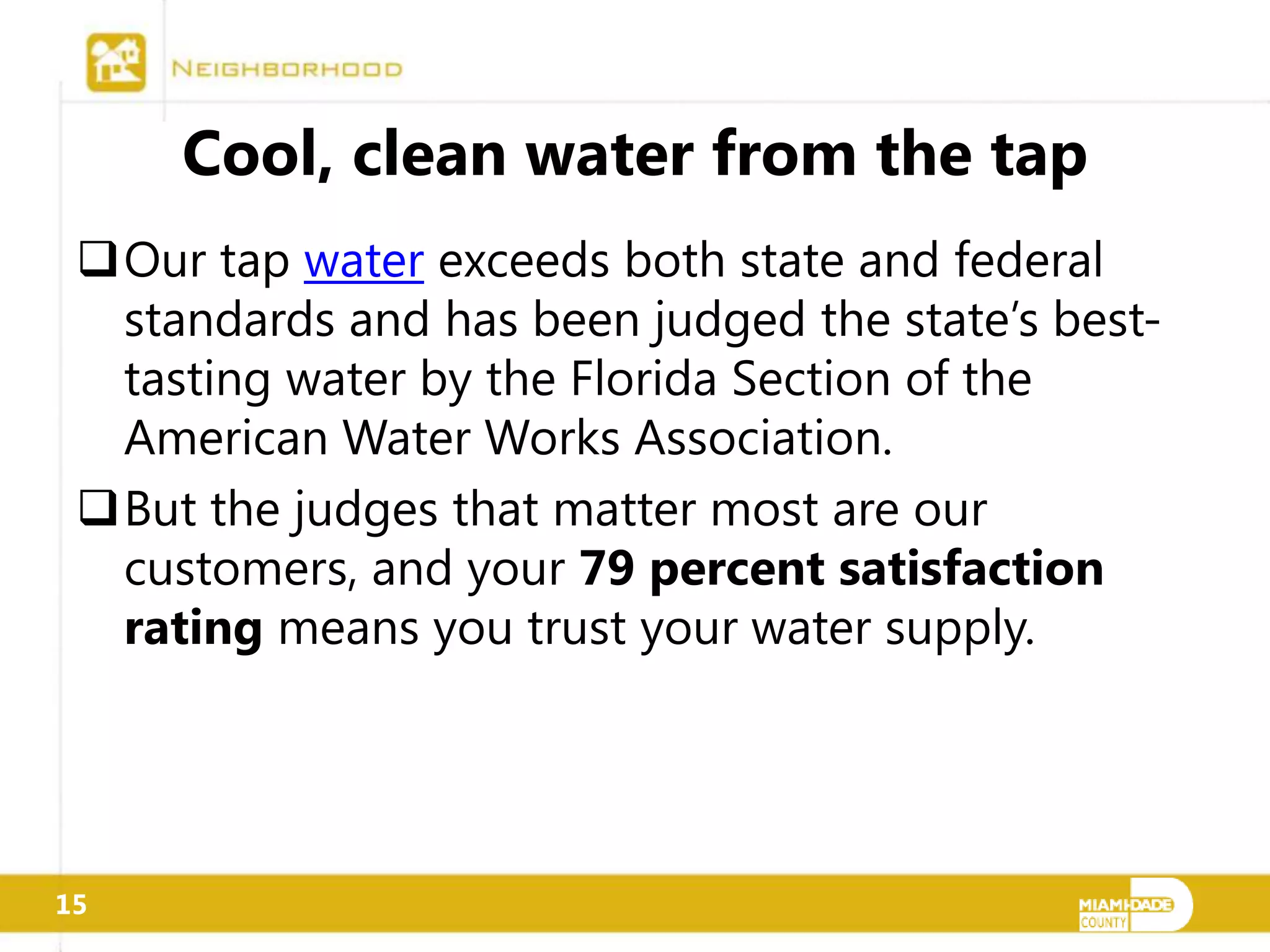 Cool, clean water from the tap
 Our tap water exceeds both state and federal
  standards and has been judged the state’s best-
  tasting water by the Florida Section of the
  American Water Works Association.
 But the judges that matter most are our
  customers, and your 79 percent satisfaction
  rating means you trust your water supply.




15
 