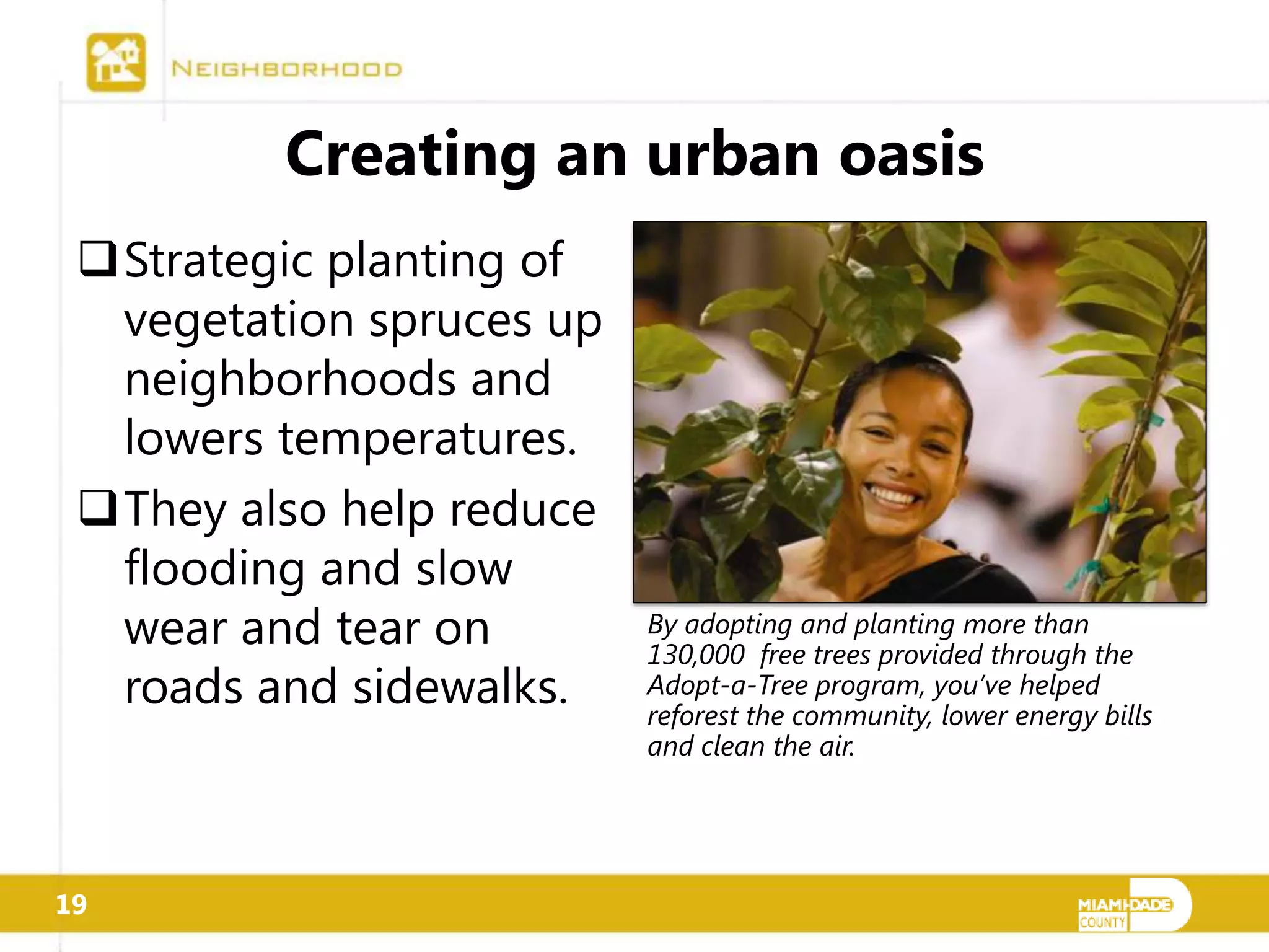 Creating an urban oasis
 Strategic planting of
  vegetation spruces up
  neighborhoods and
  lowers temperatures.
 They also help reduce
  flooding and slow
  wear and tear on        By adopting and planting more than
                          130,000 free trees provided through the
  roads and sidewalks.    Adopt-a-Tree program, you’ve helped
                          reforest the community, lower energy bills
                          and clean the air.




19
 
