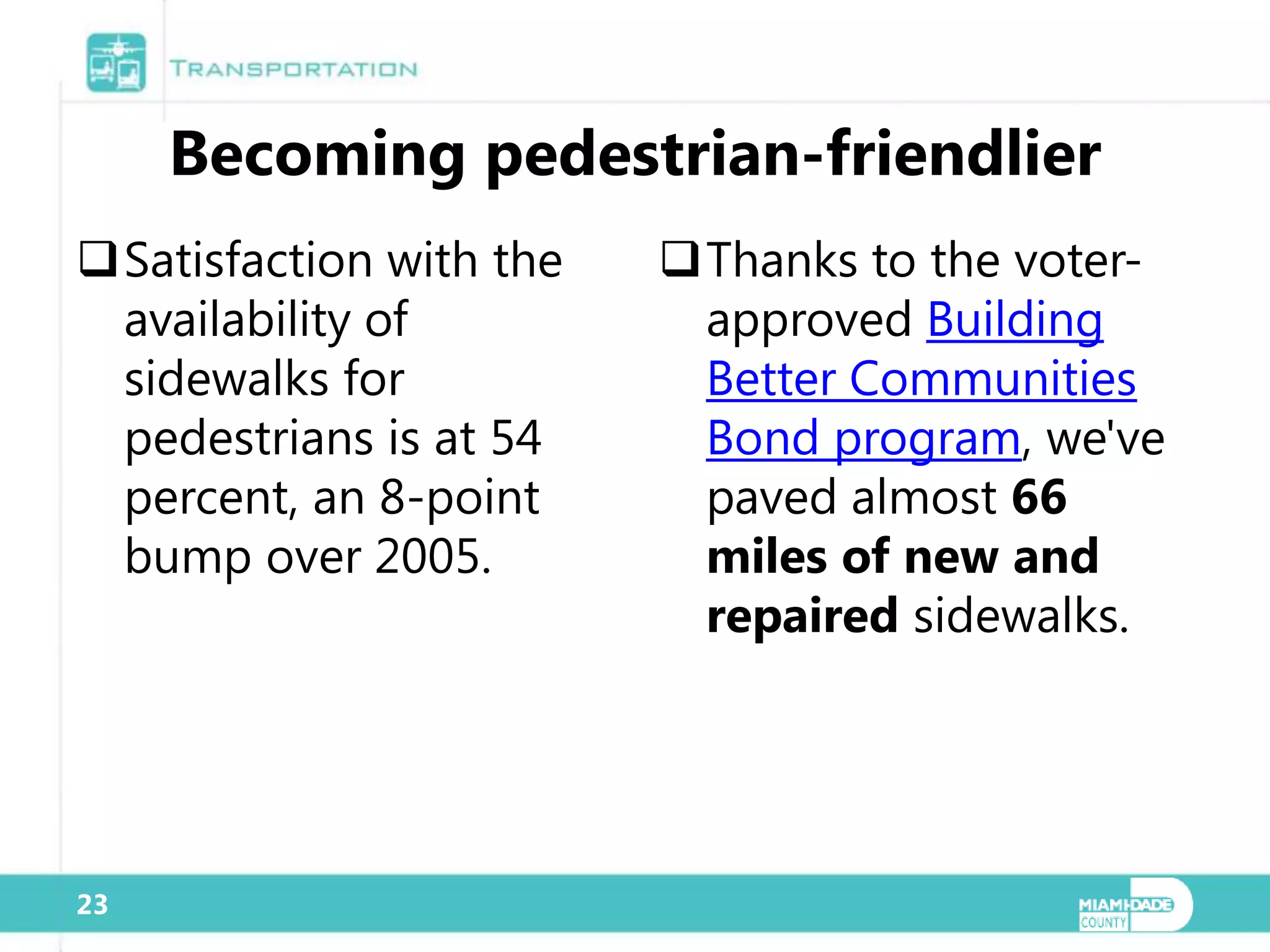 Becoming pedestrian-friendlier
Satisfaction with the   Thanks to the voter-
 availability of          approved Building
 sidewalks for            Better Communities
 pedestrians is at 54     Bond program, we've
 percent, an 8-point      paved almost 66
 bump over 2005.          miles of new and
                          repaired sidewalks.




23
 
