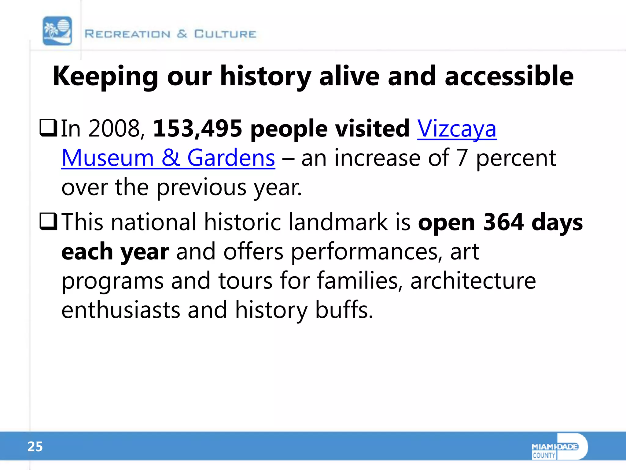 Keeping our history alive and accessible
 In 2008, 153,495 people visited Vizcaya
  Museum & Gardens – an increase of 7 percent
  over the previous year.
 This national historic landmark is open 364 days
  each year and offers performances, art
  programs and tours for families, architecture
  enthusiasts and history buffs.




25
 