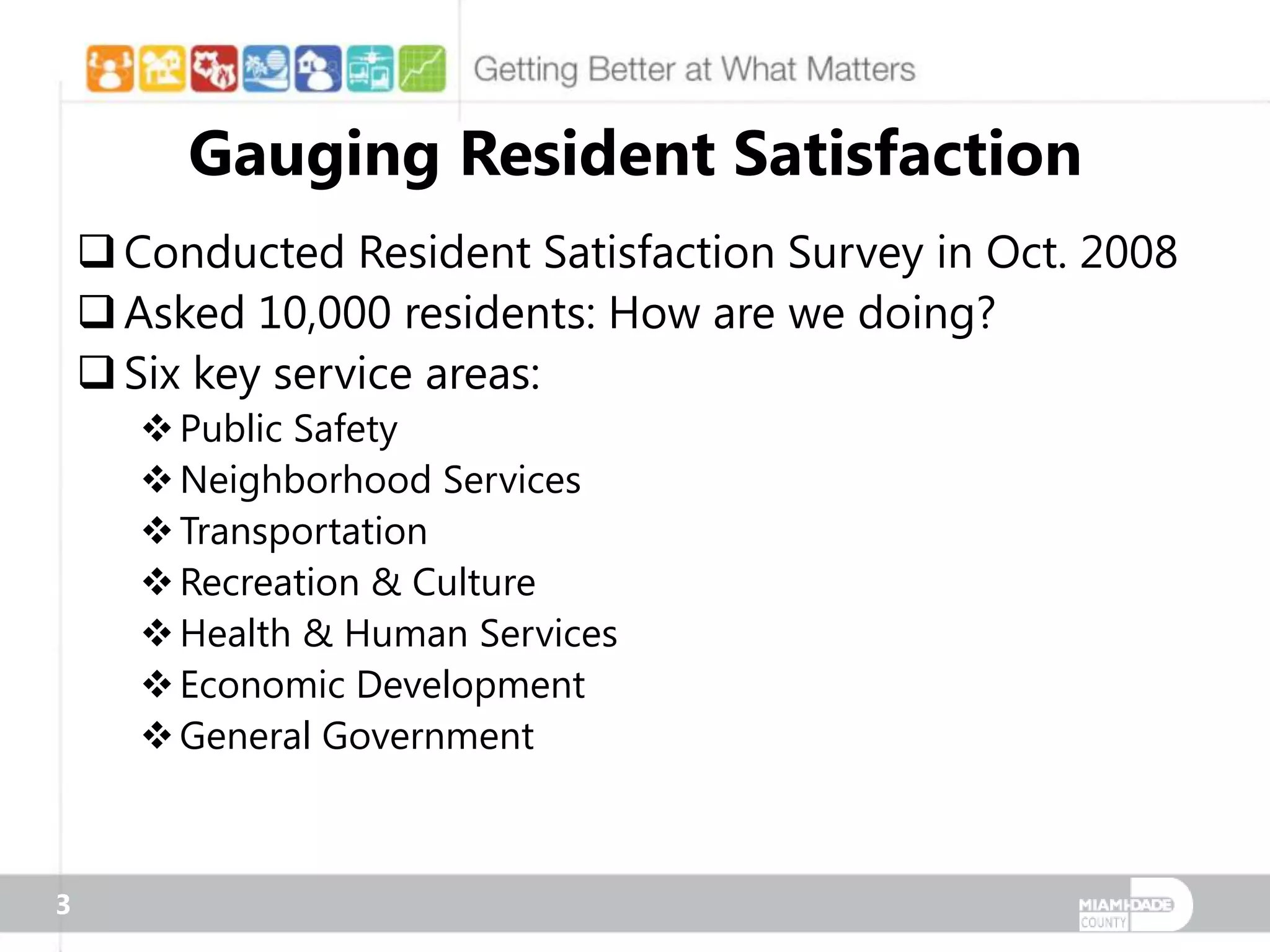 Gauging Resident Satisfaction
     Conducted Resident Satisfaction Survey in Oct. 2008
     Asked 10,000 residents: How are we doing?
     Six key service areas:
        Public Safety
        Neighborhood Services
        Transportation
        Recreation & Culture
        Health & Human Services
        Economic Development
        General Government



3
 