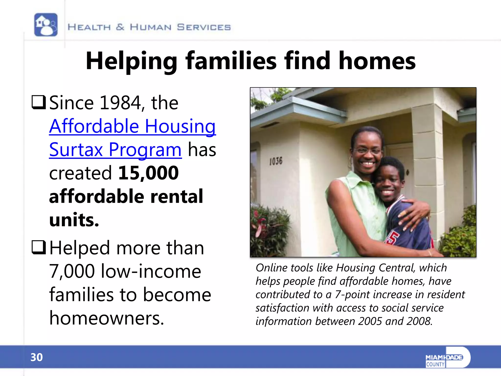 Helping families find homes
Since 1984, the
 Affordable Housing
 Surtax Program has
 created 15,000
 affordable rental
 units.
Helped more than
 7,000 low-income     Online tools like Housing Central, which
                      helps people find affordable homes, have
 families to become   contributed to a 7-point increase in resident
                      satisfaction with access to social service
 homeowners.          information between 2005 and 2008.


30
 