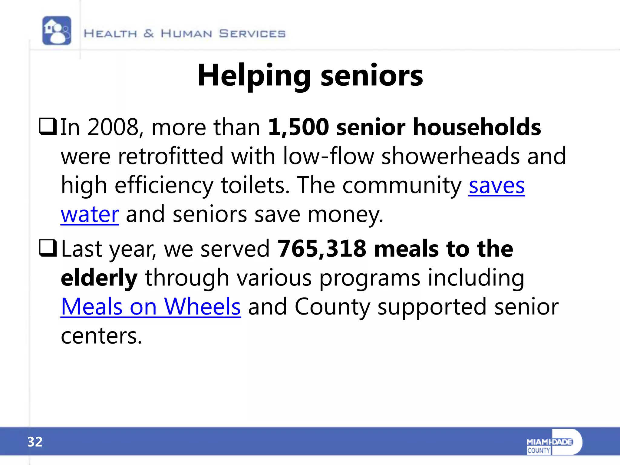 Helping seniors
 In 2008, more than 1,500 senior households
  were retrofitted with low-flow showerheads and
  high efficiency toilets. The community saves
  water and seniors save money.
 Last year, we served 765,318 meals to the
  elderly through various programs including
  Meals on Wheels and County supported senior
  centers.



32
 