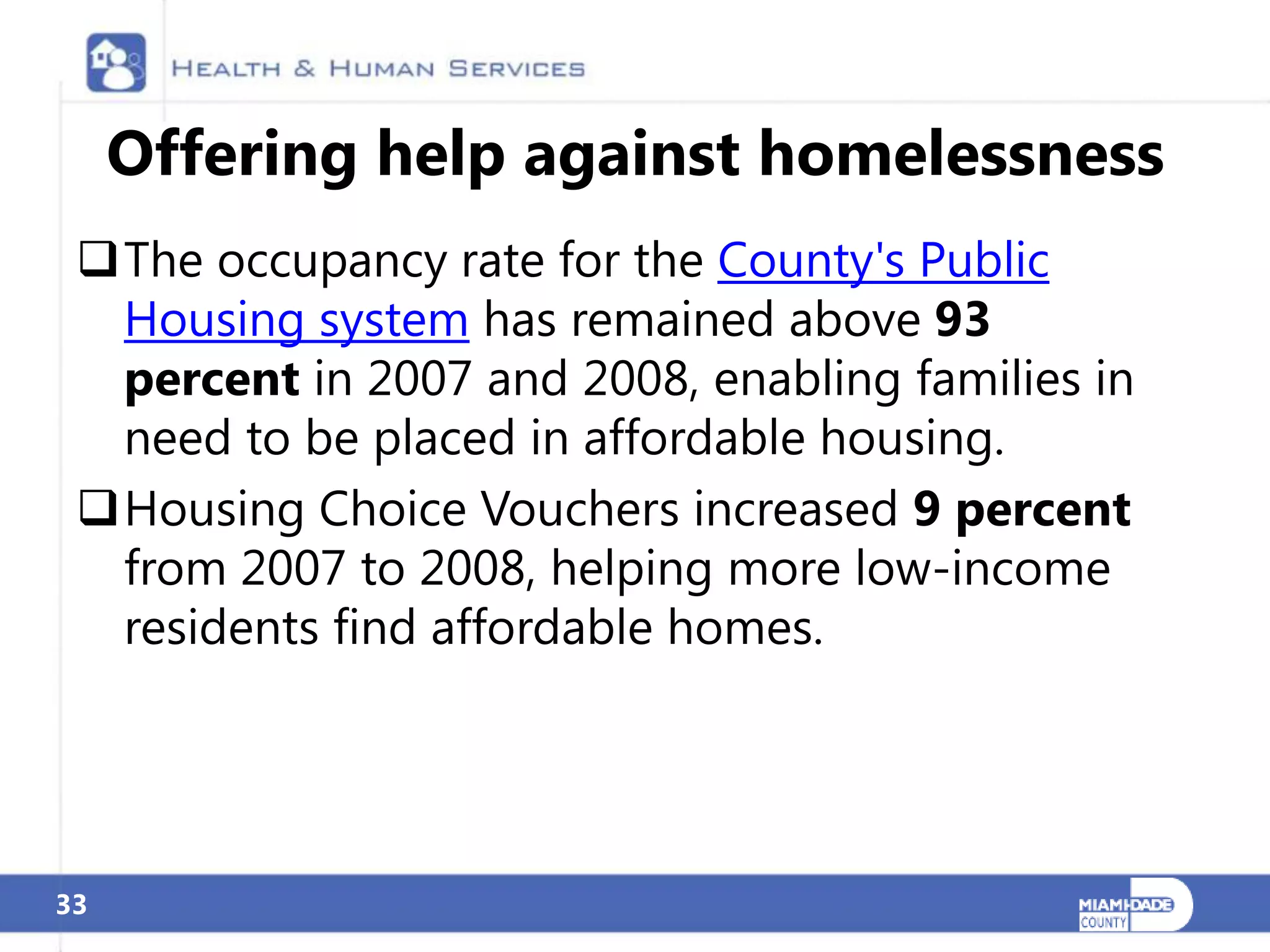 Offering help against homelessness
 The occupancy rate for the County's Public
  Housing system has remained above 93
  percent in 2007 and 2008, enabling families in
  need to be placed in affordable housing.
 Housing Choice Vouchers increased 9 percent
  from 2007 to 2008, helping more low-income
  residents find affordable homes.




33
 