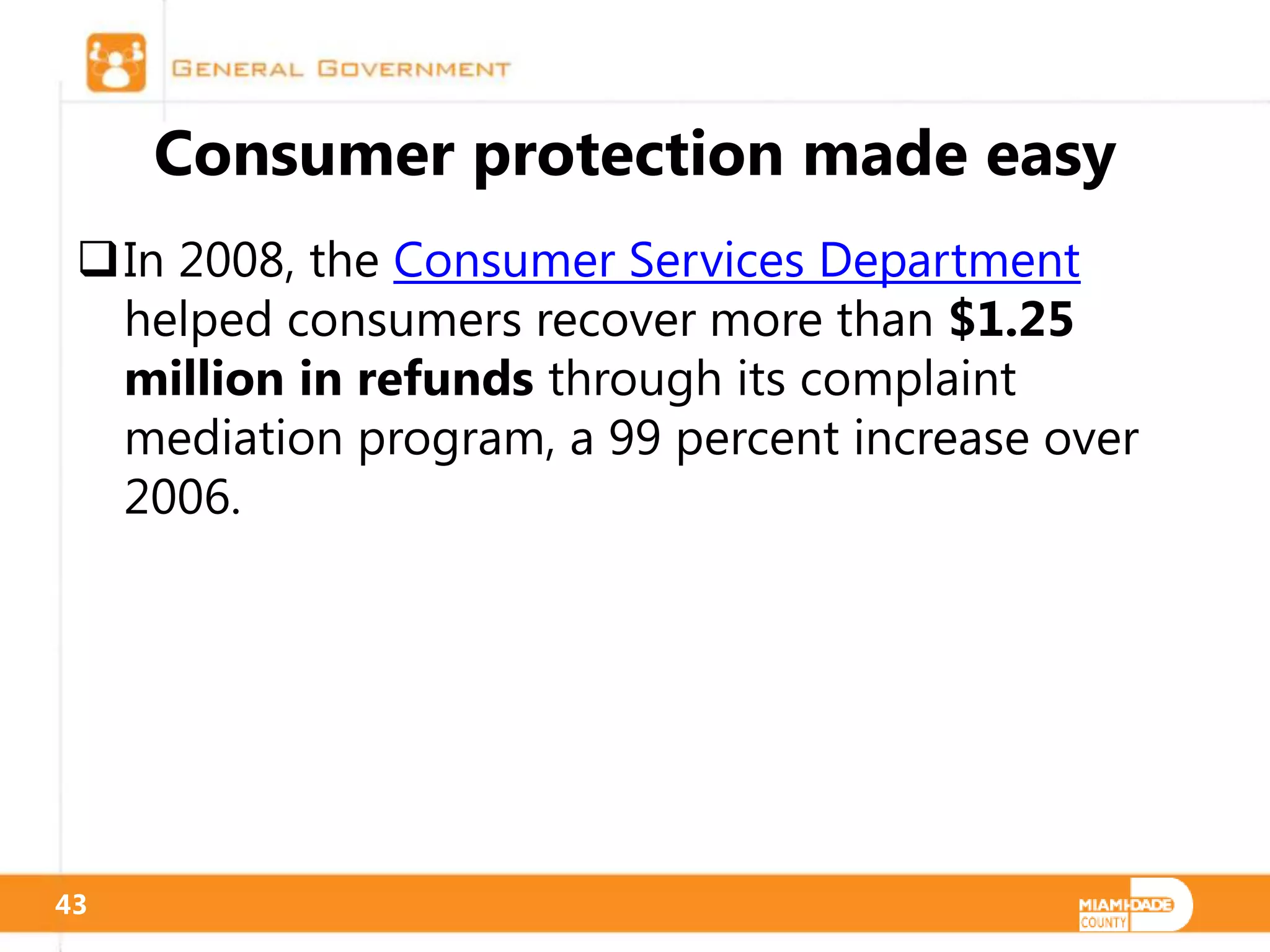 Consumer protection made easy
 In 2008, the Consumer Services Department
  helped consumers recover more than $1.25
  million in refunds through its complaint
  mediation program, a 99 percent increase over
  2006.




43
 