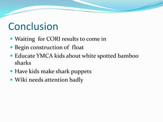 Conclusion
 Waiting for CORI results to come in
 Begin construction of float
 Educate YMCA kids about white spotted bamboo
sharks
 Have kids make shark puppets
 Wiki needs attention badly
 