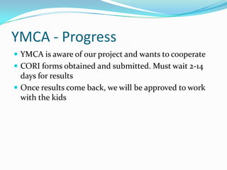 YMCA - Progress
 YMCA is aware of our project and wants to cooperate
 CORI forms obtained and submitted. Must wait 2-14
days for results
 Once results come back, we will be approved to work
with the kids
 