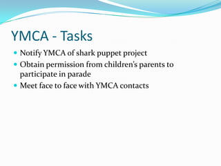 YMCA - Tasks
 Notify YMCA of shark puppet project
 Obtain permission from children’s parents to
participate in parade
 Meet face to face with YMCA contacts
 