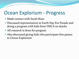 Ocean Explorium - Progress
 Made contact with Sarah Bean
 Discussed representation in Earth Day Eve Parade and
doing a program with kids from YMCA on sharks
 All research is done for program
 Also discussed giving kids who participate free passes
to Ocean Explorium
 
