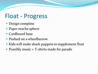 Float - Progress
 Design complete
 Paper mache sphere
 Cardboard base
 Pushed on a wheelbarrow
 Kids will make shark puppets to supplement float
 Possibly music + T-shirts made for parade
 