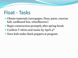 Float - Tasks
 Obtain materials (newspaper, flour, paint, exercise
ball, cardboard box, wheelbarrow)
 Begin construction promptly after spring break
 Confirm T-shirts and music by April 4th
 Have kids make shark puppets at program
 