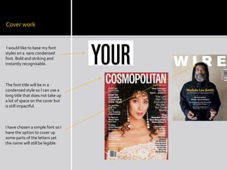 Cover work 
I would like to base my font 
styles on a sans condensed 
font. Bold and striking and 
instantly recognisable. 
The font title will be in a 
condensed style so I can use a 
long title that does not take up 
a lot of space on the cover but 
is still impactful. 
I have chosen a simple font so I 
have the option to cover up 
some parts of the letters yet 
the name will still be legible 
