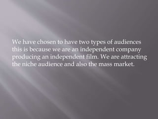 We have chosen to have two types of audiences
this is because we are an independent company
producing an independent film. We are attracting
the niche audience and also the mass market.
 