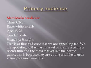 Mass Market audience
Class: C2-E
Race: white British
Age: 15-25
Gender: Male
Sexuality: Straight
This is or first audience that we are appealing too. We
are appealing to the mass market as we are making a
horror film and the mass market like the horror
genre, this is because they are young and like to get a
visual pleasure from this.
 