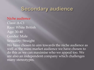 Niche audience
Class: A-C1
Race: White British
Age: 30-40
Gender: Male
Sexuality: Straight
We have chosen to aim towards the niche audience as
well as the mass market audience we have chosen to
do this as we can maximise who we appeal too. We
are also an independent company which challenges
many stereotypes.
 