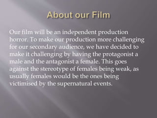 Our film will be an independent production
horror. To make our production more challenging
for our secondary audience, we have decided to
make it challenging by having the protagonist a
male and the antagonist a female. This goes
against the stereotype of females being weak, as
usually females would be the ones being
victimised by the supernatural events.
 