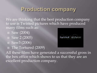 We are thinking that the best production company
to use is Twisted pictures which have produced
many films such as:
 Saw (2004)
 Saw 2 (2005)
 Saw3 (2006)
 The Tortured (2009)
All these films have generated a successful gross in
the box office which shows to us that they are an
excellent production company.
 