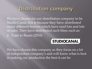 We have chosen for our distribution company to be
Studio Canal, this is because they have distributed
many different horrors which have mad lots and lots
of sales. They have distributed such films such as:
 Train to Busan (2016)
We have chosen this company as they focus on a lot
of independent company's and will know what is best
in making our production the best it can be.
 
